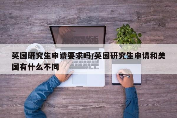 英国研究生申请要求吗/英国研究生申请和美国有什么不同
