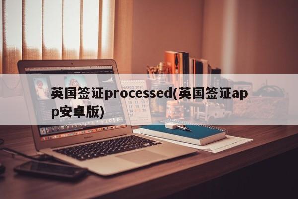 英国签证processed(英国签证app安卓版)