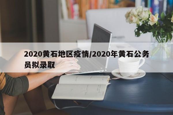 2020黄石地区疫情/2020年黄石公务员拟录取