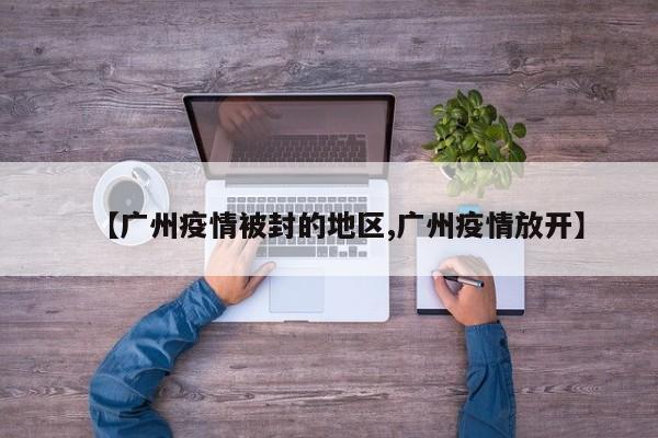 【广州疫情被封的地区,广州疫情放开】