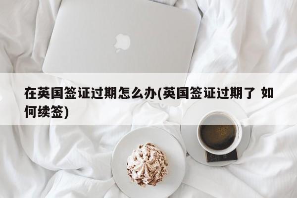 在英国签证过期怎么办(英国签证过期了 如何续签)