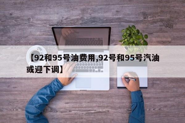 【92和95号油费用,92号和95号汽油或迎下调】