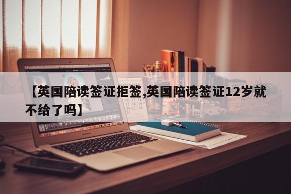 【英国陪读签证拒签,英国陪读签证12岁就不给了吗】