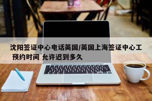 沈阳签证中心电话英国/英国上海签证中心工 预约时间 允许迟到多久