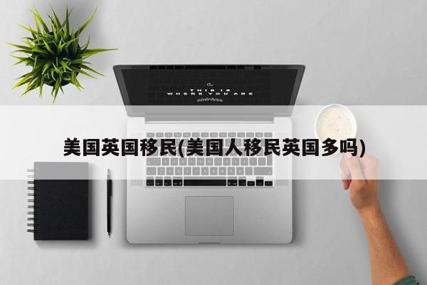 美国英国移民(美国人移民英国多吗)