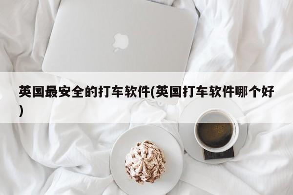 英国最安全的打车软件(英国打车软件哪个好)