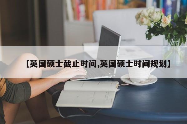 【英国硕士截止时间,英国硕士时间规划】