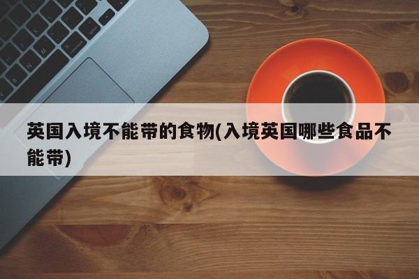英国入境不能带的食物(入境英国哪些食品不能带)