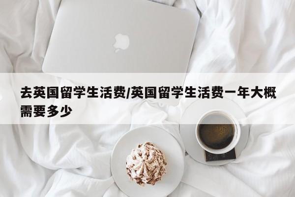 去英国留学生活费/英国留学生活费一年大概需要多少