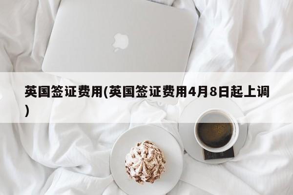 英国签证费用(英国签证费用4月8日起上调)