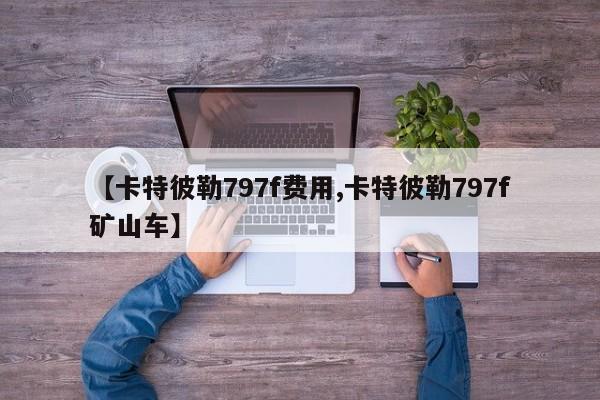 【卡特彼勒797f费用,卡特彼勒797f矿山车】