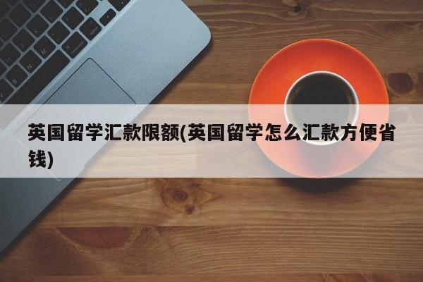 英国留学汇款限额(英国留学怎么汇款方便省钱)