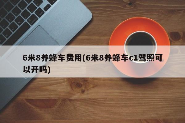 6米8养蜂车费用(6米8养蜂车c1驾照可以开吗)