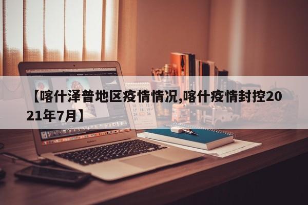 【喀什泽普地区疫情情况,喀什疫情封控2021年7月】