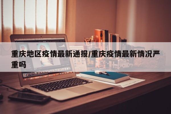 重庆地区疫情最新通报/重庆疫情最新情况严重吗