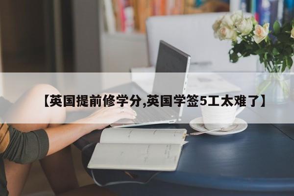 【英国提前修学分,英国学签5工太难了】
