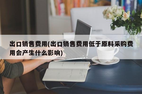 出口销售费用(出口销售费用低于原料采购费用会产生什么影响)