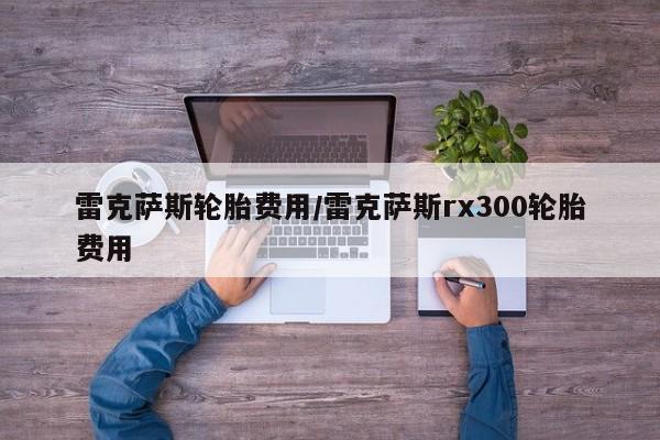 雷克萨斯轮胎费用/雷克萨斯rx300轮胎费用