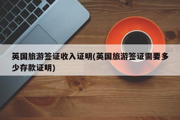 英国旅游签证收入证明(英国旅游签证需要多少存款证明)