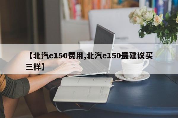 【北汽e150费用,北汽e150最建议买三样】