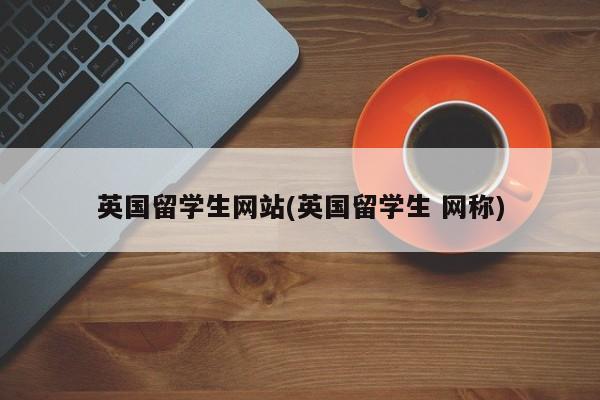 英国留学生网站(英国留学生 网称)