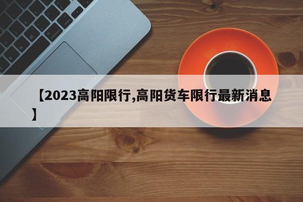 【2023高阳限行,高阳货车限行最新消息】