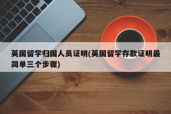 英国留学归国人员证明(英国留学存款证明最简单三个步骤)