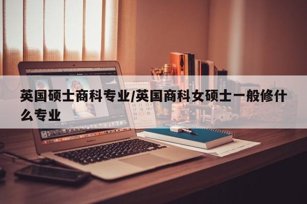 英国硕士商科专业/英国商科女硕士一般修什么专业