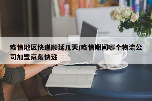 疫情地区快递顺延几天/疫情期间哪个物流公司加盟京东快递