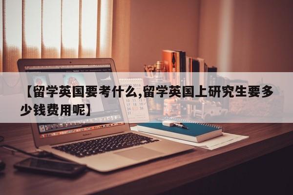 【留学英国要考什么,留学英国上研究生要多少钱费用呢】