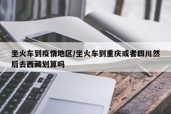 坐火车到疫情地区/坐火车到重庆或者四川然后去西藏划算吗
