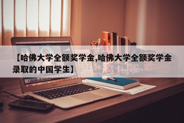 【哈佛大学全额奖学金,哈佛大学全额奖学金录取的中国学生】