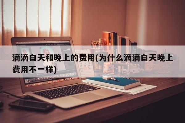 滴滴白天和晚上的费用(为什么滴滴白天晚上费用不一样)