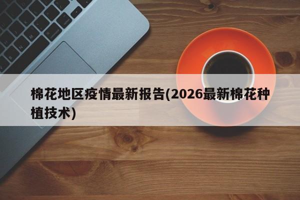 棉花地区疫情最新报告(2026最新棉花种植技术)