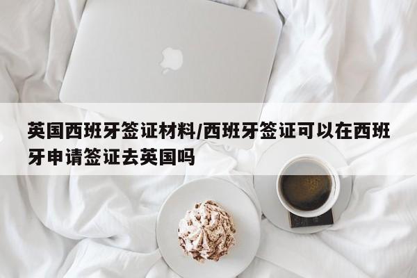英国西班牙签证材料/西班牙签证可以在西班牙申请签证去英国吗
